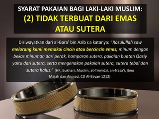 SYARAT PAKAIAN BAGI LAKI-LAKI MUSLIM:
(2) TIDAK TERBUAT DARI EMAS
ATAU SUTERA
Diriwayatkan dari al-Bara’ bin Azib r.a katanya: “Rasulullah saw
melarang kami memakai cincin atau bercincin emas, minum dengan
bekas minuman dari perak, hamparan sutera, pakaian buatan Qasiy
yaitu dari sutera, serta mengenakan pakaian sutera, sutera tebal dan
sutera halus.” [HR. Bukhari, Muslim, at-Tirmidzi, an-Nasa’i, Ibnu
Majah dan Ahmad, CD Al-Bayan 1212].
 