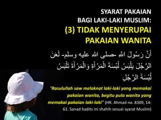 SYARAT PAKAIAN
BAGI LAKI-LAKI MUSLIM:
(3) TIDAK MENYERUPAI
PAKAIAN WANITA
ِ َّ‫اَّلل‬ َ‫ل‬‫ْو‬‫ك‬‫س‬َ‫ر‬ َّ‫ن‬َ‫أ‬-‫علي‬ ‫هللا‬ ‫صل ى‬‫ْوسلم‬ ِ-َ‫ن‬َََ‫ل‬
ْ‫ال‬ َ‫ة‬َ‫س‬َْ‫ك‬‫ل‬ ‫ك‬‫س‬ََْ‫ل‬َ‫ي‬ َ‫ل‬‫ك‬‫ج‬َّ‫الر‬ْ‫ل‬َ‫ت‬ َ‫ة‬َ‫أ‬ ْ‫ر‬َ‫م‬ْ‫ال‬ َ‫ْو‬ ِ‫ة‬َ‫أ‬ ْ‫ر‬َ‫م‬‫ك‬‫س‬ََ
ِ‫ل‬‫ك‬‫ج‬َّ‫الر‬ َ‫ة‬َ‫س‬َْ‫ك‬‫ل‬
“Rasulullah saw melaknat laki-laki yang memakai
pakaian wanita, begitu pula wanita yang
memakai pakaian laki-laki” (HR. Ahmad no. 8309, 14:
61. Sanad hadits ini shahih sesuai syarat Muslim)
 