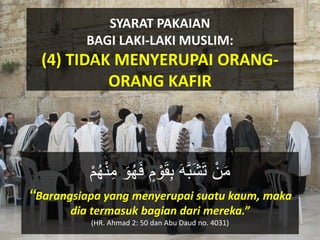 SYARAT PAKAIAN
BAGI LAKI-LAKI MUSLIM:
(4) TIDAK MENYERUPAI ORANG-
ORANG KAFIR
ْ‫ن‬َ‫م‬ْ‫ن‬ِ‫م‬ َ‫ْو‬‫ك‬‫ه‬َ‫ف‬ ٍ‫م‬ ْ‫ْو‬َ‫ق‬َِ ََََِّ‫ش‬َ‫ت‬ْ‫م‬‫ك‬‫ه‬
“Barangsiapa yang menyerupai suatu kaum, maka
dia termasuk bagian dari mereka.”
(HR. Ahmad 2: 50 dan Abu Daud no. 4031)
 