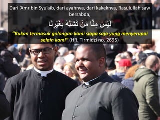 Dari ‘Amr bin Syu’aib, dari ayahnya, dari kakeknya, Rasulullah saw
bersabda,
َ‫س‬ْ‫ي‬َ‫ل‬‫ا‬َ‫ن‬ ِ‫ر‬ْ‫ي‬َ‫غ‬ِ‫ب‬ َ‫ه‬َّ‫ب‬َ‫ش‬َ‫ت‬ ْ‫ن‬َ‫م‬ ‫ا‬َّ‫ن‬ِ‫م‬
“Bukan termasuk golongan kami siapa saja yang menyerupai
selain kami” (HR. Tirmidzi no. 2695)
 