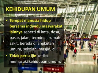 • Tempat manusia hidup
bersama individu masyarakat
lainnya seperti di kota, desa,
pasar, jalan, terminal, rumah
sakit, berada di angkutan
umum, sekolah, masjid, dll.
• Tidak perlu ijin ketika
memasuki kehidupan umum.
KEHIDUPAN UMUM
 