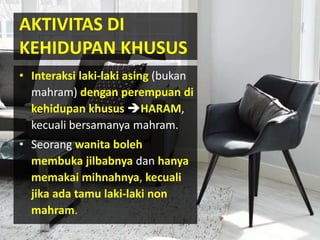 • Interaksi laki-laki asing (bukan
mahram) dengan perempuan di
kehidupan khusus HARAM,
kecuali bersamanya mahram.
• Seorang wanita boleh
membuka jilbabnya dan hanya
memakai mihnahnya, kecuali
jika ada tamu laki-laki non
mahram.
AKTIVITAS DI
KEHIDUPAN KHUSUS
 