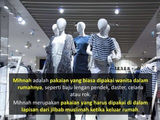 Mihnah adalah pakaian yang biasa dipakai wanita dalam
rumahnya, seperti baju lengan pendek, daster, celana
atau rok.
Mihnah merupakan pakaian yang harus dipakai di dalam
lapisan dari jilbab muslimah ketika keluar rumah.
 