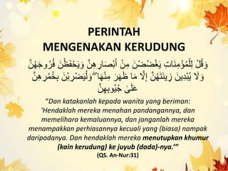 PERINTAH
MENGENAKAN KERUDUNG
ََْ‫أ‬ ْ‫ن‬ِ‫م‬ َ‫ْن‬‫ض‬‫ك‬‫ض‬ْ‫غ‬َ‫ي‬ ِ‫ت‬‫َا‬‫ن‬ِ‫م‬ْ‫ؤ‬‫ك‬‫م‬ْ‫ل‬ِ‫ل‬ ْ‫ل‬‫ك‬‫ق‬ َ‫ْو‬‫ك‬‫ر‬‫ك‬‫ف‬ َ‫ن‬ْ‫ظ‬َ‫ف‬ْ‫ح‬َ‫ي‬ َ‫ْو‬ َّ‫ن‬ِ‫ه‬ ِ‫ار‬َ‫ص‬َّ‫ن‬‫ك‬‫ه‬َ‫ج‬‫ْو‬
ِ‫م‬ َ‫ر‬َ‫ه‬َ‫ظ‬ ‫ا‬َ‫م‬ َّ‫َل‬ِ‫إ‬ َّ‫ن‬‫ك‬‫ه‬َ‫ت‬َ‫ن‬‫ي‬ ِ‫ز‬ َ‫ين‬ِ‫د‬َْ‫ك‬‫ي‬ َ‫َل‬ َ‫ْو‬‫ك‬‫م‬‫ك‬‫خ‬َِ َ‫ْن‬َ ِ‫ْر‬‫ض‬َ‫ي‬ْ‫ل‬ َ‫ْو‬ ۖ ‫ا‬َ‫ه‬ْ‫ن‬َّ‫ن‬ِ‫ه‬ ِ‫ر‬
َّ‫ن‬ِ‫ه‬َِ‫ْو‬‫ك‬‫ي‬‫ك‬‫ج‬ ٰ‫ ى‬َ‫ل‬َ‫ع‬
“Dan katakanlah kepada wanita yang beriman:
‘Hendaklah mereka menahan pandangannya, dan
memelihara kemaluannya, dan janganlah mereka
menampakkan perhiasannya kecuali yang (biasa) nampak
daripadanya. Dan hendaklah mereka menutupkan khumur
(kain kerudung) ke juyub (dada)-nya.’”
(QS. An-Nur:31)
 
