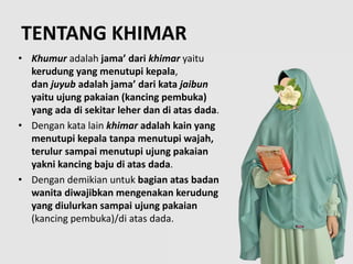 TENTANG KHIMAR
• Khumur adalah jama’ dari khimar yaitu
kerudung yang menutupi kepala,
dan juyub adalah jama’ dari kata jaibun
yaitu ujung pakaian (kancing pembuka)
yang ada di sekitar leher dan di atas dada.
• Dengan kata lain khimar adalah kain yang
menutupi kepala tanpa menutupi wajah,
terulur sampai menutupi ujung pakaian
yakni kancing baju di atas dada.
• Dengan demikian untuk bagian atas badan
wanita diwajibkan mengenakan kerudung
yang diulurkan sampai ujung pakaian
(kancing pembuka)/di atas dada.
 