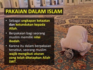 PAKAIAN DALAM ISLAM
• Sebagai ungkapan ketaatan
dan ketundukan kepada
Allah.
• Berpakaian bagi seorang
muslim memiliki nilai
ibadah.
• Karena itu dalam berpakaian
tersebut, seorang muslim
wajib mengikuti aturan
yang telah ditetapkan Allah
SWT.
 