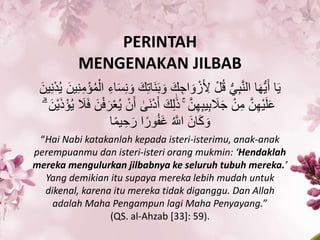 PERINTAH
MENGENAKAN JILBAB
ََ َ‫ْو‬ َ‫ك‬ ِ‫اج‬ َ‫ْو‬ ْ‫ز‬َ ِ‫ِل‬ ْ‫ل‬‫ك‬‫ق‬ ُّ‫ي‬ََِّ‫ن‬‫ال‬ ‫ا‬َ‫ه‬ُّ‫ي‬َ‫أ‬ ‫ا‬َ‫ي‬َ‫ين‬ِ‫ن‬ِ‫م‬ْ‫ؤ‬‫ك‬‫م‬ْ‫ال‬ ِ‫اء‬َ‫س‬ِ‫ن‬ َ‫ْو‬ َ‫ك‬ِ‫ت‬‫َا‬‫ن‬َ‫ين‬ِ‫ن‬ْ‫د‬‫ك‬‫ي‬
َ‫أ‬ َ‫ك‬ِ‫ل‬َٰ‫ذ‬ ۚ َّ‫ن‬ِ‫ه‬َِ‫ي‬َِ َ‫َل‬َ‫ج‬ ْ‫ن‬ِ‫م‬ َّ‫ن‬ِ‫ه‬ْ‫ي‬َ‫ل‬َ‫ع‬ْ‫ؤ‬‫ك‬‫ي‬ َ‫َل‬َ‫ف‬ َ‫ن‬ْ‫ف‬َ‫ر‬َْ‫ك‬‫ي‬ ْ‫ن‬َ‫أ‬ ٰ‫َ ى‬‫ن‬ْ‫د‬ۗ َ‫ْن‬‫ي‬َ‫ذ‬
‫ا‬ً‫م‬‫ي‬ ِ‫ح‬َ‫ر‬ ‫ا‬ً‫ْور‬‫ك‬‫ف‬َ‫غ‬ ‫ك‬ َّ‫اَّلل‬ َ‫ان‬َْ َ‫ْو‬
“Hai Nabi katakanlah kepada isteri-isterimu, anak-anak
perempuanmu dan isteri-isteri orang mukmin: ‘Hendaklah
mereka mengulurkan jilbabnya ke seluruh tubuh mereka.’
Yang demikian itu supaya mereka lebih mudah untuk
dikenal, karena itu mereka tidak diganggu. Dan Allah
adalah Maha Pengampun lagi Maha Penyayang.”
(QS. al-Ahzab [33]: 59).
 