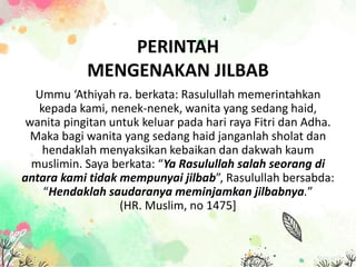 Ummu ‘Athiyah ra. berkata: Rasulullah memerintahkan
kepada kami, nenek-nenek, wanita yang sedang haid,
wanita pingitan untuk keluar pada hari raya Fitri dan Adha.
Maka bagi wanita yang sedang haid janganlah sholat dan
hendaklah menyaksikan kebaikan dan dakwah kaum
muslimin. Saya berkata: “Ya Rasulullah salah seorang di
antara kami tidak mempunyai jilbab”, Rasulullah bersabda:
“Hendaklah saudaranya meminjamkan jilbabnya.”
(HR. Muslim, no 1475]
PERINTAH
MENGENAKAN JILBAB
 