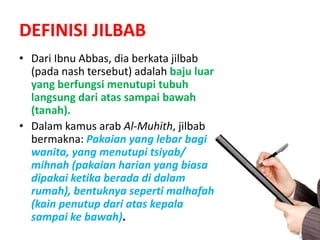 DEFINISI JILBAB
• Dari Ibnu Abbas, dia berkata jilbab
(pada nash tersebut) adalah baju luar
yang berfungsi menutupi tubuh
langsung dari atas sampai bawah
(tanah).
• Dalam kamus arab Al-Muhith, jilbab
bermakna: Pakaian yang lebar bagi
wanita, yang menutupi tsiyab/
mihnah (pakaian harian yang biasa
dipakai ketika berada di dalam
rumah), bentuknya seperti malhafah
(kain penutup dari atas kepala
sampai ke bawah).
 
