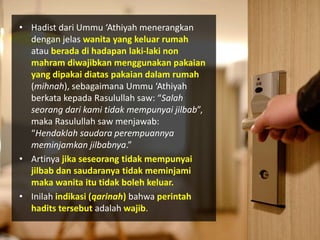 • Hadist dari Ummu ‘Athiyah menerangkan
dengan jelas wanita yang keluar rumah
atau berada di hadapan laki-laki non
mahram diwajibkan menggunakan pakaian
yang dipakai diatas pakaian dalam rumah
(mihnah), sebagaimana Ummu ‘Athiyah
berkata kepada Rasulullah saw: “Salah
seorang dari kami tidak mempunyai jilbab”,
maka Rasulullah saw menjawab:
“Hendaklah saudara perempuannya
meminjamkan jilbabnya.”
• Artinya jika seseorang tidak mempunyai
jilbab dan saudaranya tidak meminjami
maka wanita itu tidak boleh keluar.
• Inilah indikasi (qarinah) bahwa perintah
hadits tersebut adalah wajib.
 
