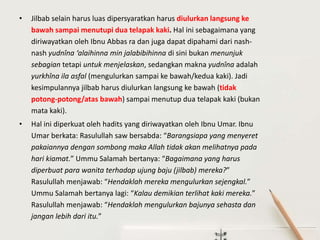 • Jilbab selain harus luas dipersyaratkan harus diulurkan langsung ke
bawah sampai menutupi dua telapak kaki. Hal ini sebagaimana yang
diriwayatkan oleh Ibnu Abbas ra dan juga dapat dipahami dari nash-
nash yudnîna ‘alaihinna min jalabibihinna di sini bukan menunjuk
sebagian tetapi untuk menjelaskan, sedangkan makna yudnîna adalah
yurkhîna ila asfal (mengulurkan sampai ke bawah/kedua kaki). Jadi
kesimpulannya jilbab harus diulurkan langsung ke bawah (tidak
potong-potong/atas bawah) sampai menutup dua telapak kaki (bukan
mata kaki).
• Hal ini diperkuat oleh hadits yang diriwayatkan oleh Ibnu Umar. Ibnu
Umar berkata: Rasulullah saw bersabda: “Barangsiapa yang menyeret
pakaiannya dengan sombong maka Allah tidak akan melihatnya pada
hari kiamat.” Ummu Salamah bertanya: “Bagaimana yang harus
diperbuat para wanita terhadap ujung baju (jilbab) mereka?”
Rasulullah menjawab: “Hendaklah mereka mengulurkan sejengkal.”
Ummu Salamah bertanya lagi: “Kalau demikian terlihat kaki mereka.”
Rasulullah menjawab: “Hendaklah mengulurkan bajunya sehasta dan
jangan lebih dari itu.”
 