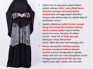• Dalam hal ini yang perlu diperhatikan
adalah adanya irkha’, yaitu jilbab harus
diulurkan sampai menutupi kedua
telapak kaki sehingga dapat diketahui
dengan jelas bahwa baju itu adalah baju di
kehidupan umum.
• Apabila jilbabnya sudah terulur sampai
ujung kaki tetapi jika berjalan kakinya
masih terlihat sedikit seperti ketika
menerima tamu, berjalan di sekitar
rumah, maka hal ini tidak apa-apa
walaupun tetap dianjurkan
untuk ‘iffah (berhati-hati/menjaga diri).
• Hanya saja apabila aktivitas wanita
tersebut membuat kakinya banyak
terlihat semisal mengendarai sepeda,
motor dan lain-lain maka diwajibkan untuk
menggunakan penutup kaki apa saja
seperti kaos kaki, sepatu dan lain-lain.
 