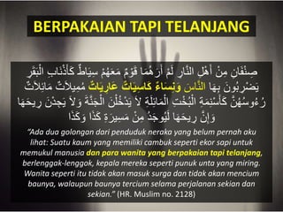 BERPAKAIAN TAPI TELANJANG
َ‫م‬ ٌ‫م‬ ْ‫ْو‬َ‫ق‬ ‫ا‬َ‫م‬‫ك‬‫ه‬َ‫ر‬َ‫أ‬ ْ‫م‬َ‫ل‬ ِ‫ار‬َّ‫ن‬‫ال‬ ِ‫ل‬ْ‫ه‬َ‫أ‬ ْ‫ن‬ِ‫م‬ ِ‫ان‬َ‫ف‬ْ‫ن‬ ِ‫ص‬َ‫ق‬ََْ‫ال‬ ِ‫ب‬‫َا‬‫ن‬ْ‫ذ‬َ‫أ‬َْ ٌ‫اط‬َ‫ي‬ِ‫س‬ ْ‫م‬‫ك‬‫ه‬ََِ‫ر‬
‫ا‬َ‫ه‬َِ َ‫ْون‬‫ك‬َ ِ‫ْر‬‫ض‬َ‫ي‬َ‫اس‬َّ‫ن‬‫ال‬‫اء‬َ‫س‬ِ‫ن‬َ‫و‬َ‫ع‬ ‫ات‬َ‫ي‬ِ‫س‬‫ا‬َ‫ك‬‫ات‬َ‫ي‬ ِ‫ار‬ٌ‫ت‬َ‫َل‬ِ‫ئ‬‫ا‬َ‫م‬ ٌ‫ت‬َ‫َل‬‫ي‬ِ‫م‬‫ك‬‫م‬
َ‫َل‬ ِ‫ة‬َ‫ل‬ِ‫ئ‬‫ا‬َ‫م‬ْ‫ال‬ ِ‫ت‬ْ‫خ‬‫ك‬َْ‫ال‬ ِ‫ة‬َ‫م‬ِ‫ن‬ْ‫س‬َ‫أ‬َْ َّ‫ن‬‫ك‬‫ه‬‫ك‬‫س‬‫ْو‬‫ك‬‫ء‬‫ك‬‫ر‬ْ‫د‬ ِ‫ج‬َ‫ي‬ َ‫َل‬ َ‫ْو‬ َ‫ة‬َّ‫ن‬َ‫ج‬ْ‫ال‬ َ‫ن‬ْ‫ل‬‫ك‬‫خ‬ْ‫د‬َ‫ي‬‫ا‬َ‫ه‬َ‫ح‬‫ي‬ ِ‫ر‬ َ‫ن‬
َْ َ‫ْو‬ ‫ا‬َ‫ذ‬َْ ِ‫ة‬َ‫ير‬ِ‫س‬َ‫م‬ ْ‫ن‬ِ‫م‬ ‫ك‬‫د‬َ‫ج‬‫ْو‬‫ك‬‫ي‬َ‫ل‬ ‫ا‬َ‫ه‬َ‫ح‬‫ي‬ ِ‫ر‬ َّ‫ن‬ِ‫إ‬ َ‫ْو‬‫ا‬َ‫ذ‬
“Ada dua golongan dari penduduk neraka yang belum pernah aku
lihat: Suatu kaum yang memiliki cambuk seperti ekor sapi untuk
memukul manusia dan para wanita yang berpakaian tapi telanjang,
berlenggak-lenggok, kepala mereka seperti punuk unta yang miring.
Wanita seperti itu tidak akan masuk surga dan tidak akan mencium
baunya, walaupun baunya tercium selama perjalanan sekian dan
sekian.” (HR. Muslim no. 2128)
 