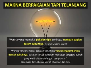MAKNA BERPAKAIAN TAPI TELANJANG
Wanita yang memakai pakaian tipis sehingga nampak bagian
dalam tubuhnya. (Syarah Muslim, 9/240)
Wanita yang memakai pakaian yang tipis yang menggambarkan
bentuk tubuhnya, pakaian tersebut belum menutupi (anggota tubuh
yang wajib ditutupi dengan sempurna).”
(Ibnu ‘Abdil Barr, Jilbab Al Mar’ah Muslimah, 125-126)
 