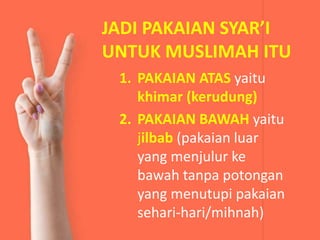 JADI PAKAIAN SYAR’I
UNTUK MUSLIMAH ITU
1. PAKAIAN ATAS yaitu
khimar (kerudung)
2. PAKAIAN BAWAH yaitu
jilbab (pakaian luar
yang menjulur ke
bawah tanpa potongan
yang menutupi pakaian
sehari-hari/mihnah)
 