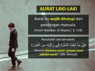 AURAT LAKI-LAKI
Aurat itu wajib ditutupi dari
pandangan manusia.
(Imam Nawawi, Al Majmu’, 3: 119)
Rasulullah saw bersabda:
َ‫ل‬ِ‫إ‬ ِ‫ة‬َّ‫ر‬ُّ‫س‬‫ال‬ َ‫ت‬ْ‫ح‬َ‫ت‬ ‫ا‬َ‫م‬ َّ‫ن‬ِ‫إ‬َ‫ف‬ََْ‫ال‬ َ‫ن‬ِ‫م‬ ِِِ‫ت‬ََْْ‫ك‬‫ر‬ ‫ ى‬ِ‫ة‬َ‫ر‬ ْ‫ْو‬
“Karena diantara pusar sampai lutut
adalah aurat.” (HR. Ahmad)
 
