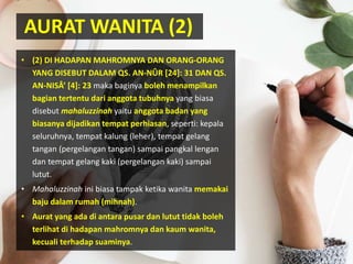 AURAT WANITA (2)
• (2) DI HADAPAN MAHROMNYA DAN ORANG-ORANG
YANG DISEBUT DALAM QS. AN-NÛR [24]: 31 DAN QS.
AN-NISÂ’ [4]: 23 maka baginya boleh menampilkan
bagian tertentu dari anggota tubuhnya yang biasa
disebut mahaluzzinah yaitu anggota badan yang
biasanya dijadikan tempat perhiasan, seperti: kepala
seluruhnya, tempat kalung (leher), tempat gelang
tangan (pergelangan tangan) sampai pangkal lengan
dan tempat gelang kaki (pergelangan kaki) sampai
lutut.
• Mahaluzzinah ini biasa tampak ketika wanita memakai
baju dalam rumah (mihnah).
• Aurat yang ada di antara pusar dan lutut tidak boleh
terlihat di hadapan mahromnya dan kaum wanita,
kecuali terhadap suaminya.
 