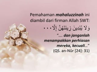 Pemahaman mahaluzzinah ini
diambil dari firman Allah SWT:
َ‫َل‬ َ‫ْو‬‫ك‬‫ه‬َ‫ت‬َ‫ن‬‫ي‬ ِ‫ز‬ َ‫ين‬ِ‫د‬َْ‫ك‬‫ي‬َّ‫َل‬ِ‫إ‬ َّ‫ن‬٠٠٠
“…. dan janganlah
menampakkan perhiasan
mereka, kecuali…”
(QS. an-Nûr [24]: 31)
 