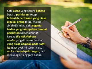 Kata zinah yang secara bahasa
berarti perhiasan, tetapi
bukanlah perhiasan yang biasa
dipakai orang tetapi makna
zinah di sini adalah anggota
badan yang merupakan tempat
perhiasan (mahaluzzinah),
karena illa mâ zhahara
minha yang dimaksud adalah
yang biasa nampak pada saat
itu (saat ayat ini turun) yaitu
muka dan telapak tangan, jadi
menyangkut anggota badan.
 