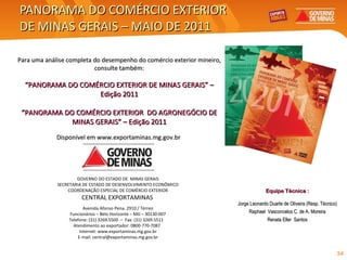 PANORAMA DO COMÉRCIO EXTERIOR  DE MINAS GERAIS – MAIO DE 2011 GOVERNO DO ESTADO DE  MINAS GERAIS SECRETARIA DE ESTADO DE DESENVOLVIMENTO ECONÔMICO COORDENAÇÃO ESPECIAL DE COMÉRCIO EXTERIOR CENTRAL EXPORTAMINAS   Avenida Afonso Pena, 2910 / Térreo Funcionários – Belo Horizonte – MG – 30130-007 Telefone: (31) 3269.5500  –  Fax: (31) 3269.5511  Atendimento ao exportador: 0800-770-7087  Internet: www.exportaminas.mg.gov.br E-mail: central@exportaminas.mg.gov.br Equipe Técnica : Jorge Leonardo Duarte de Oliveira (Resp. Técnico) Raphael  Vasconcelos C. de A. Moreira Renata Eller  Santos Para uma análise completa do desempenho do comércio exterior mineiro, consulte também: “ PANORAMA DO COMÉRCIO EXTERIOR DE MINAS GERAIS” – Edição 2011 “ PANORAMA DO COMÉRCIO EXTERIOR  DO AGRONEGÓCIO DE MINAS GERAIS” – Edição 2011 Disponível em  www.exportaminas.mg.gov.br  