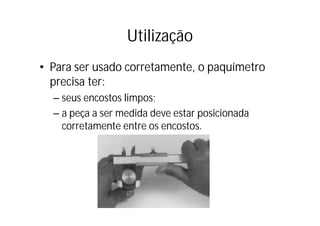 Utilização
• Para ser usado corretamente, o paquímetro
  p
  precisa ter:
  – seus encostos limpos;
  – a peça a ser medida deve estar posicionada
    corretamente entre os encostos.
 