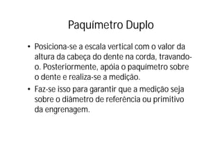Paquímetro Duplo
• Posiciona-se a escala vertical com o valor da
  altura da cabeça do dente na corda, travando-
                  ç
  o. Posteriormente, apóia o paquímetro sobre
  o dente e realiza se a medição.
             realiza-se medição
• Faz-se isso para garantir que a medição seja
  sobre o diâmetro de referência ou primitivo
     b       â            f ê
  da engrenagem.
 