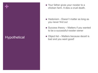 +                 Your father gives your rooster to a
                   chicken farm. It dies a cruel death.



                  Hedonism - Doesn’t matter as long as
                   you never find out

                  Success theory – Matters if you wanted
                   to be a successful rooster owner

                  Object list – Matters because deceit is
Hypothetical       bad and you want good!
 