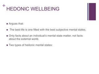 +
    HEDONIC WELLBEING

       Argues that:

       The best life is one filled with the best subjective mental states.

       Only facts about an individual’s mental state matter, not facts
        about the external world.

       Two types of hedonic mental states:
 