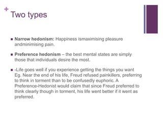 +
    Two types

       Narrow hedonism: Happiness ismaximising pleasure
        andminimising pain.

       Preference hedonism – the best mental states are simply
        those that individuals desire the most.

       -Life goes well if you experience getting the things you want
        Eg. Near the end of his life, Freud refused painkillers, preferring
        to think in torment than to be confusedly euphoric. A
        Preference-Hedonist would claim that since Freud preferred to
        think clearly though in torment, his life went better if it went as
        preferred.
 