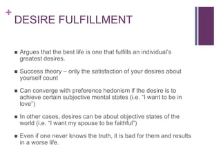 +
    DESIRE FULFILLMENT

       Argues that the best life is one that fulfills an individual’s
        greatest desires.

       Success theory – only the satisfaction of your desires about
        yourself count

       Can converge with preference hedonism if the desire is to
        achieve certain subjective mental states (i.e. “I want to be in
        love”)

       In other cases, desires can be about objective states of the
        world (i.e. “I want my spouse to be faithful”)

       Even if one never knows the truth, it is bad for them and results
        in a worse life.
 