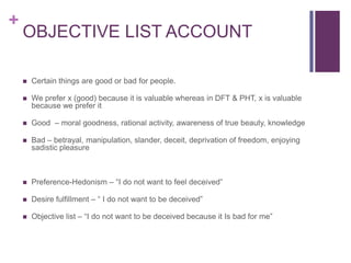+
    OBJECTIVE LIST ACCOUNT

       Certain things are good or bad for people.

       We prefer x (good) because it is valuable whereas in DFT & PHT, x is valuable
        because we prefer it

       Good – moral goodness, rational activity, awareness of true beauty, knowledge

       Bad – betrayal, manipulation, slander, deceit, deprivation of freedom, enjoying
        sadistic pleasure



       Preference-Hedonism – “I do not want to feel deceived”

       Desire fulfillment – “ I do not want to be deceived”

       Objective list – “I do not want to be deceived because it Is bad for me”
 