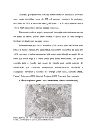 Durante a grande reforma, milhares de famílias foram despejadas e tiveram

suas casas demolidas, cerca de 350 mil pessoas mudaram de endereço,

reduzindo em 20% a densidade demográfica nos 1º e 2º arrondissement entre

1861 e 1901, deixando-os para as classes burguesas.

      Planejando um local arejado e saudável, foram plantadas inúmeras árvores

em todos os bairros, jardins foram abertos, e quase todas as vias principais

terminam em boulevards ou áreas verdes.

      Este enorme projeto custou aos cofres públicos uma soma exorbitante: dois

bilhões e meio de francos. Por esse motivo, Haussmann foi demitido do cargo em

1870, mas seus projetos não pararam até serem concluídos já no século XX. A

Paris que existe hoje é a Paris criada pelo Barão Haussmann, um grande

exemplo para o mundo, que serviu de modelo para outros projetos de

urbanização   que    combinava    saneamento,     embelezamento,   circulação   e

segregação    territorial, a exemplo de Florença (1864, Itália), Marselha (1865,

França), Estocolmo (1866, Suécia), Toulouse (1868, França) e Belo Horizonte.

      6.2 Índices (dados gerais, área, densidades, índices urbanísticos)




Planta de Paris em 1853, antes dos trabalhos de Haussmann
Fonte: Livro História da Cidade, Leonardo Benevolo.
 