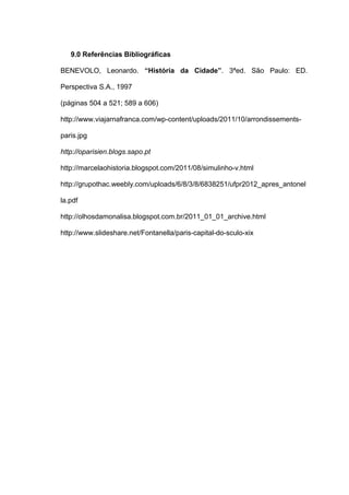9.0 Referências Bibliográficas

BENEVOLO, Leonardo. “História da Cidade”. 3ªed. São Paulo: ED.

Perspectiva S.A., 1997

(páginas 504 a 521; 589 a 606)

http://www.viajarnafranca.com/wp-content/uploads/2011/10/arrondissements-

paris.jpg

http://oparisien.blogs.sapo.pt

http://marcelaohistoria.blogspot.com/2011/08/simulinho-v.html

http://grupothac.weebly.com/uploads/6/8/3/8/6838251/ufpr2012_apres_antonel

la.pdf

http://olhosdamonalisa.blogspot.com.br/2011_01_01_archive.html

http://www.slideshare.net/Fontanella/paris-capital-do-sculo-xix
 