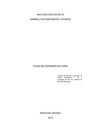 ANA LIGIA WUO DA SILVA

GABRIELA DO NASCIMENTO TAVARES




  PLANO DE EXPANSÃO DE PARIS



                     Trabalho apresentado à disciplina de
                     Projeto Arquitetônico F sob a
                     orientação da Profª Ms. Fabíola de
                     Almeida Rodrigues




       MOGI DAS CRUZES

              2013
 