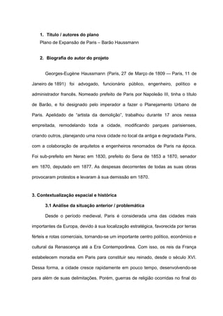 1. Título / autores do plano
   Plano de Expansão de Paris – Barão Haussmann


   2. Biografia do autor do projeto


      Georges-Eugène Haussmann (Paris, 27 de Março de 1809 — Paris, 11 de

Janeiro de 1891) foi advogado, funcionário público, engenheiro, político e

administrador francês. Nomeado prefeito de Paris por Napoleão III, tinha o título

de Barão, e foi designado pelo imperador a fazer o Planejamento Urbano de

Paris. Apelidado de “artista da demolição”, trabalhou durante 17 anos nessa

empreitada, remodelando toda a cidade, modificando parques parisienses,

criando outros, planejando uma nova cidade no local da antiga e degradada Paris,

com a colaboração de arquitetos e engenheiros renomados de Paris na época.

Foi sub-prefeito em Nerac em 1830, prefeito do Sena de 1853 a 1870, senador

em 1870, deputado em 1877. As despesas decorrentes de todas as suas obras

provocaram protestos e levaram à sua demissão em 1870.



3. Contextualização espacial e histórica

      3.1 Análise da situação anterior / problemática

      Desde o período medieval, Paris é considerada uma das cidades mais

importantes da Europa, devido à sua localização estratégica, favorecida por terras

férteis e rotas comerciais, tornando-se um importante centro político, econômico e

cultural da Renascença até a Era Contemporânea. Com isso, os reis da França

estabelecem moradia em Paris para constituir seu reinado, desde o século XVI.

Dessa forma, a cidade cresce rapidamente em pouco tempo, desenvolvendo-se

para além de suas delimitações. Porém, guerras de religião ocorridas no final do
 