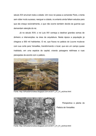 século XVI arruínam toda a cidade. Um novo rei passa a comandar Paris, e tenta

sem obter muito sucesso, reerguer a cidade, no entanto ainda faltam estudos para

que ela cresça racionalmente, o que não ocorre também devido às guerras que

demandam atenção do rei.

      Já no século XVII, o rei Luis XIV começa a destinar grandes somas de

dinheiro a intervenções na área da arquitetura. Nesta época a população já

chegava a 500 mil habitantes. O rei, que ficava no palácio do Louvre muda-se

com sua corte para Versailles, transformando o local, que era um campo quase

inabitado, em uma espécie de capital, criando paisagens retilíneas e ruas

planejadas de acordo com o palácio.




Fonte: http://olhosdamonalisa.blogspot.com.br/2011_01_01_archive.html




                                                          Perspectiva e planta do

                                                   Palácio de Versailles




Fonte: http://olhosdamonalisa.blogspot.com.br/2011_01_01_archive.html
 