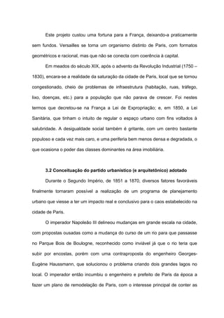 Este projeto custou uma fortuna para a França, deixando-a praticamente

sem fundos. Versailles se torna um organismo distinto de Paris, com formatos

geométricos e racional, mas que não se conecta com coerência à capital.

      Em meados do século XIX, após o advento da Revolução Industrial (1750 –

1830), encara-se a realidade da saturação da cidade de Paris, local que se tornou

congestionado, cheio de problemas de infraestrutura (habitação, ruas, tráfego,

lixo, doenças, etc.) para a população que não parava de crescer. Foi nestes

termos que decretou-se na França a Lei de Expropriação; e, em 1850, a Lei

Sanitária, que tinham o intuito de regular o espaço urbano com fins voltados à

salubridade. A desigualdade social também é gritante, com um centro bastante

populoso e cada vez mais caro, e uma periferia bem menos densa e degradada, o

que ocasiona o poder das classes dominantes na área imobiliária.



      3.2 Conceituação do partido urbanístico (e arquitetônico) adotado

      Durante o Segundo Império, de 1851 a 1870, diversos fatores favoráveis

finalmente tornaram possível a realização de um programa de planejamento

urbano que viesse a ter um impacto real e conclusivo para o caos estabelecido na

cidade de Paris.

      O imperador Napoleão III delineou mudanças em grande escala na cidade,

com propostas ousadas como a mudança do curso de um rio para que passasse

no Parque Bois de Boulogne, reconhecido como inviável já que o rio teria que

subir por encostas, porém com uma contraproposta do engenheiro Georges-

Eugène Haussmann, que solucionou o problema criando dois grandes lagos no

local. O imperador então incumbiu o engenheiro e prefeito de Paris da época a

fazer um plano de remodelação de Paris, com o interesse principal de conter as
 