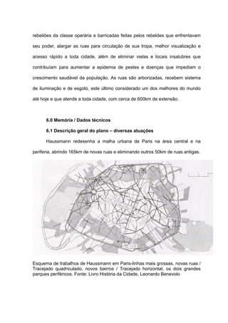 rebeliões da classe operária e barricadas feitas pelos rebeldes que enfrentavam

seu poder, alargar as ruas para circulação de sua tropa, melhor visualização e

acesso rápido a toda cidade, além de eliminar vielas e locais insalubres que

contribuíam para aumentar a epidemia de pestes e doenças que impediam o

crescimento saudável da população. As ruas são arborizadas, recebem sistema

de iluminação e de esgoto, este último considerado um dos melhores do mundo

até hoje e que atende a toda cidade, com cerca de 600km de extensão.



      6.0 Memória / Dados técnicos

      6.1 Descrição geral do plano – diversas atuações

      Haussmann redesenha a malha urbana de Paris na área central e na

periferia, abrindo 165km de novas ruas e eliminando outros 50km de ruas antigas.




Esquema de trabalhos de Haussmann em Paris-linhas mais grossas, novas ruas /
Tracejado quadriculado, novos bairros / Tracejado horizontal, os dois grandes
parques periféricos. Fonte: Livro História da Cidade, Leonardo Benevolo
 