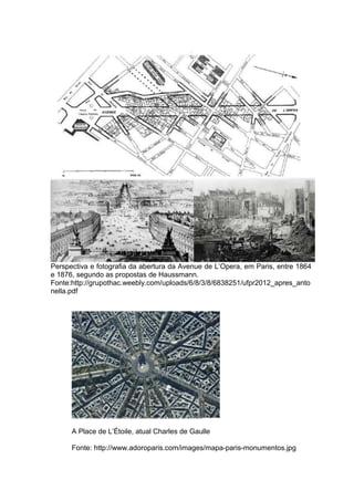Perspectiva e fotografia da abertura da Avenue de L’Opera, em Paris, entre 1864
e 1876, segundo as propostas de Haussmann.
Fonte:http://grupothac.weebly.com/uploads/6/8/3/8/6838251/ufpr2012_apres_anto
nella.pdf




      A Place de L’Étoile, atual Charles de Gaulle

      Fonte: http://www.adoroparis.com/images/mapa-paris-monumentos.jpg
 