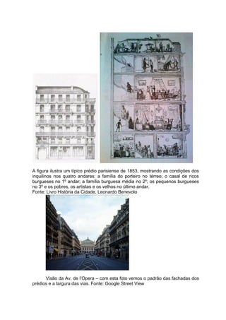 A figura ilustra um típico prédio parisiense de 1853, mostrando as condições dos
inquilinos nos quatro andares: a família do porteiro no térreo; o casal de ricos
burgueses no 1º andar; a família burguesa média no 2º; os pequenos burgueses
no 3º e os pobres, os artistas e os velhos no último andar.
Fonte: Livro História da Cidade, Leonardo Benevolo




      Visão da Av. de l’Opera – com esta foto vemos o padrão das fachadas dos
prédios e a largura das vias. Fonte: Google Street View
 