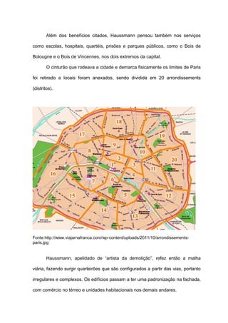 Além dos benefícios citados, Haussmann pensou também nos serviços

como escolas, hospitais, quartéis, prisões e parques públicos, como o Bois de

Bolougne e o Bois de Vincennes, nos dois extremos da capital.

        O cinturão que rodeava a cidade e demarca fisicamente os limites de Paris

foi retirado e locais foram anexados, sendo dividida em 20 arrondissements

(distritos).




Fonte:http://www.viajarnafranca.com/wp-content/uploads/2011/10/arrondissements-
paris.jpg


        Haussmann, apelidado de “artista da demolição”, refez então a malha

viária, fazendo surgir quarteirões que são configurados a partir das vias, portanto

irregulares e complexos. Os edifícios passam a ter uma padronização na fachada,

com comércio no térreo e unidades habitacionais nos demais andares.
 