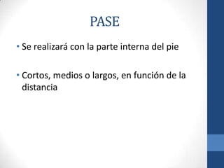 PASE
• Se realizará con la parte interna del pie

• Cortos, medios o largos, en función de la
  distancia
 