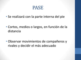 PASE
• Se realizará con la parte interna del pie

• Cortos, medios o largos, en función de la
  distancia

• Observar movimientos de compañeros y
  rivales y decidir el más adecuado
 