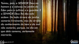 Tomou, pois, o SENHOR Deus ao
homem e o colocou no jardim do
Éden para o cultivar e o guardar. E
o SENHOR Deus lhe deu esta
ordem: De toda árvore do jardim
comerás livremente, mas da árvore
do conhecimento do bem e do mal
não comerás; porque, no dia em
que dela comeres, certamente
morrerás.
– Gênesis 2:15-17
 