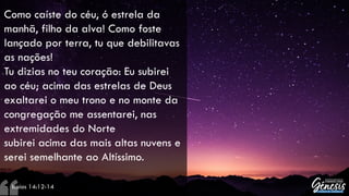 Como caíste do céu, ó estrela da
manhã, filho da alva! Como foste
lançado por terra, tu que debilitavas
as nações!
Tu dizias no teu coração: Eu subirei
ao céu; acima das estrelas de Deus
exaltarei o meu trono e no monte da
congregação me assentarei, nas
extremidades do Norte
subirei acima das mais altas nuvens e
serei semelhante ao Altíssimo.
– Isaías 14:12-14
 