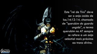 Este "rei de Tiro" deve
ser o anjo caído de
Isa.14:12-14. chamado
de "querubim da guarda
ungido", o termo
querubim no AT sempre
se refere a um anjo
celestial mais próximo
ao trono divino.
 