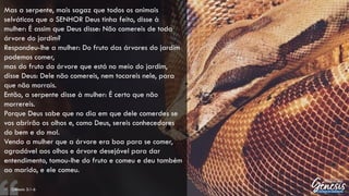 Mas a serpente, mais sagaz que todos os animais
selváticos que o SENHOR Deus tinha feito, disse à
mulher: É assim que Deus disse: Não comereis de toda
árvore do jardim?
Respondeu-lhe a mulher: Do fruto das árvores do jardim
podemos comer,
mas do fruto da árvore que está no meio do jardim,
disse Deus: Dele não comereis, nem tocareis nele, para
que não morrais.
Então, a serpente disse à mulher: É certo que não
morrereis.
Porque Deus sabe que no dia em que dele comerdes se
vos abrirão os olhos e, como Deus, sereis conhecedores
do bem e do mal.
Vendo a mulher que a árvore era boa para se comer,
agradável aos olhos e árvore desejável para dar
entendimento, tomou-lhe do fruto e comeu e deu também
ao marido, e ele comeu.
– Gênesis 3:1-6
 