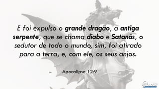 E foi expulso o grande dragão, a antiga
serpente, que se chama diabo e Satanás, o
sedutor de todo o mundo, sim, foi atirado
para a terra, e, com ele, os seus anjos.
– Apocalipse 12:9
 