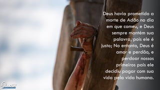 Deus havia prometido a
morte de Adão no dia
em que comeu, e Deus
sempre mantém sua
palavra, pois ele é
justo; No entanto, Deus é
amor e perdão, e
perdoar nossos
primeiros pais ele
decidiu pagar com sua
vida pela vida humana.
 