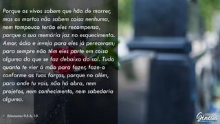 Porque os vivos sabem que hão de morrer,
mas os mortos não sabem coisa nenhuma,
nem tampouco terão eles recompensa,
porque a sua memória jaz no esquecimento.
Amor, ódio e inveja para eles já pereceram;
para sempre não têm eles parte em coisa
alguma do que se faz debaixo do sol. Tudo
quanto te vier à mão para fazer, faze-o
conforme as tuas forças, porque no além,
para onde tu vais, não há obra, nem
projetos, nem conhecimento, nem sabedoria
alguma.
– Eclesiastes 9:5-6, 10
 
